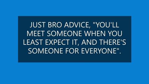JUST BRO ADVICE YOU WILL MEET SOMEONE WHEN YOU LEAST EXPECT IT, AND THERE'S SOMEONE FOR EVERYONE.