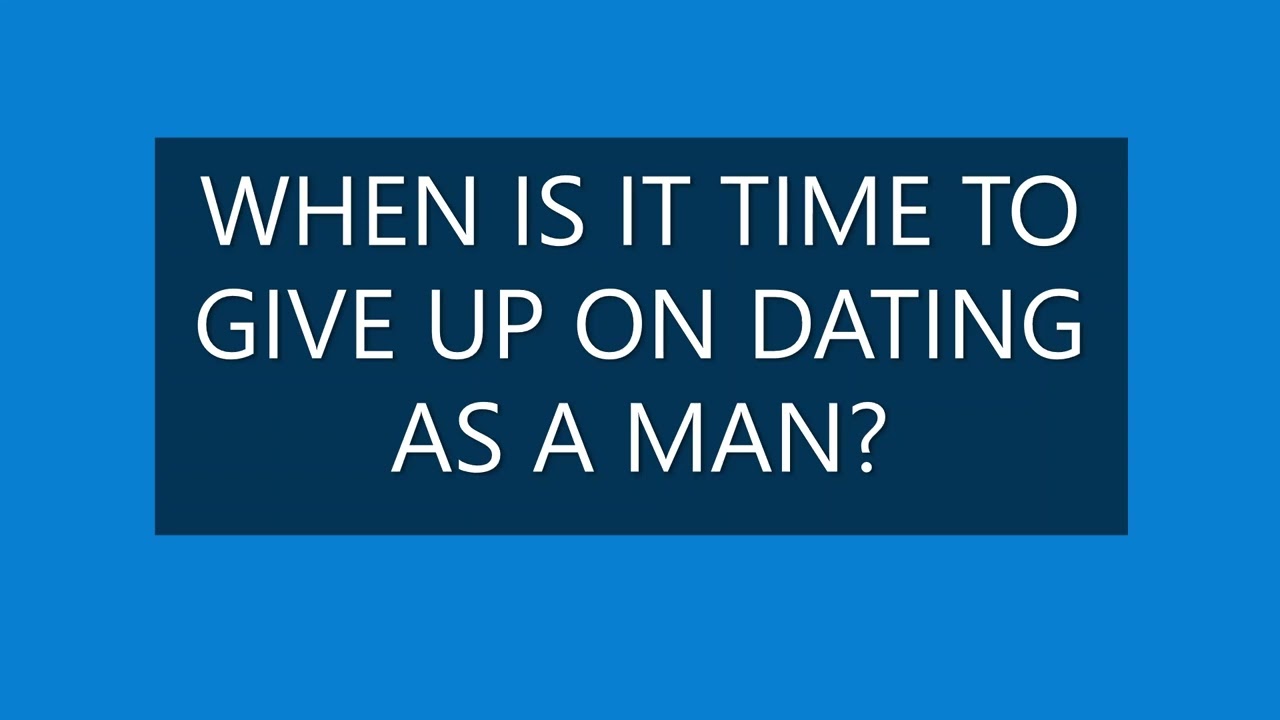 WHEN IS IT TIME TO GIVE UP ON DATING? (AS A MAN).